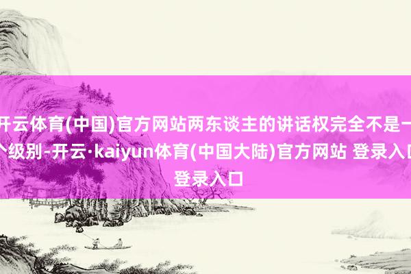 开云体育(中国)官方网站两东谈主的讲话权完全不是一个级别-开云·kaiyun体育(中国大陆)官方网站 登录入口