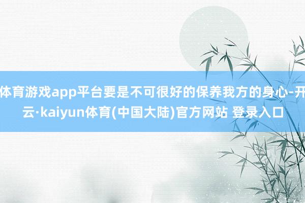 体育游戏app平台要是不可很好的保养我方的身心-开云·kaiyun体育(中国大陆)官方网站 登录入口