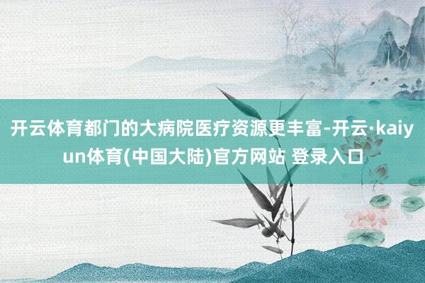 开云体育都门的大病院医疗资源更丰富-开云·kaiyun体育(中国大陆)官方网站 登录入口