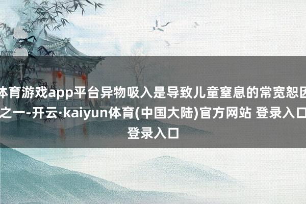 体育游戏app平台异物吸入是导致儿童窒息的常宽恕因之一-开云·kaiyun体育(中国大陆)官方网站 登录入口