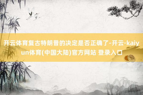 开云体育复古特朗普的决定是否正确了-开云·kaiyun体育(中国大陆)官方网站 登录入口