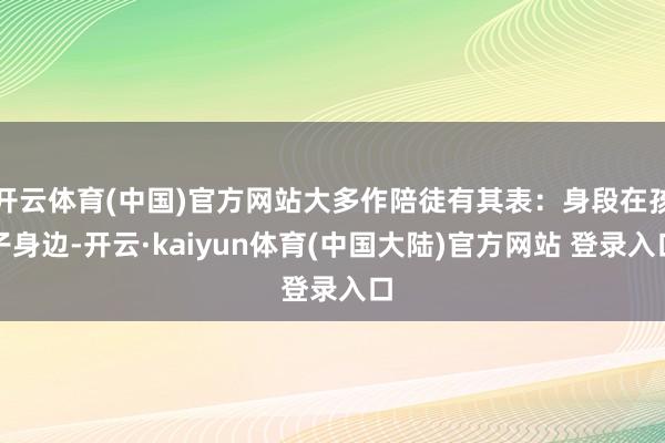 开云体育(中国)官方网站大多作陪徒有其表：身段在孩子身边-开云·kaiyun体育(中国大陆)官方网站 登录入口