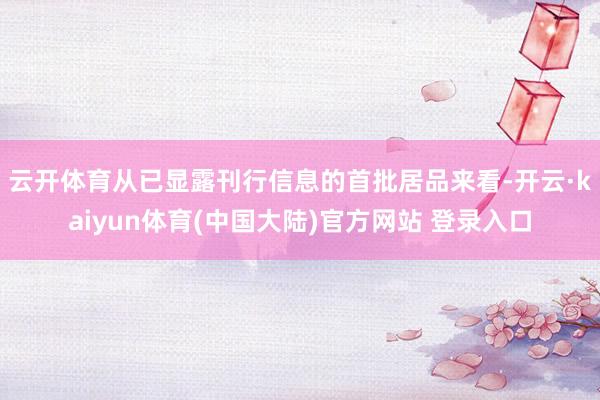 云开体育　　从已显露刊行信息的首批居品来看-开云·kaiyun体育(中国大陆)官方网站 登录入口