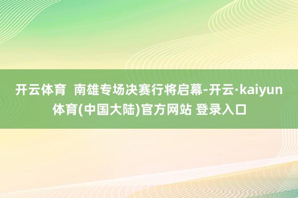 开云体育  南雄专场决赛行将启幕-开云·kaiyun体育(中国大陆)官方网站 登录入口
