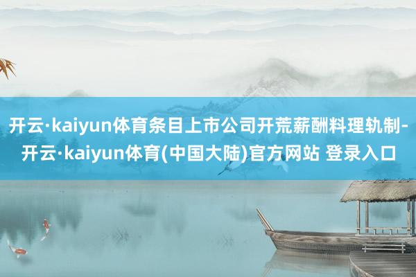 开云·kaiyun体育条目上市公司开荒薪酬料理轨制-开云·kaiyun体育(中国大陆)官方网站 登录入口