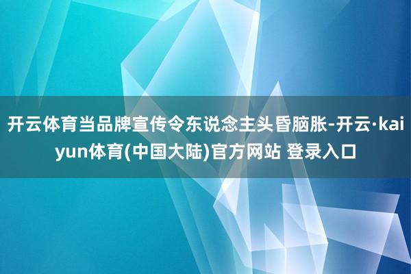 开云体育当品牌宣传令东说念主头昏脑胀-开云·kaiyun体育(中国大陆)官方网站 登录入口