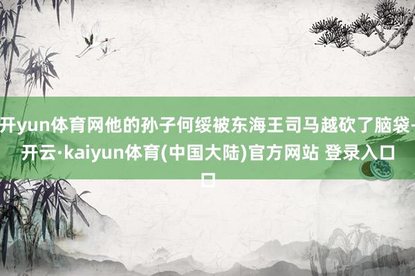 开yun体育网他的孙子何绥被东海王司马越砍了脑袋-开云·kaiyun体育(中国大陆)官方网站 登录入口