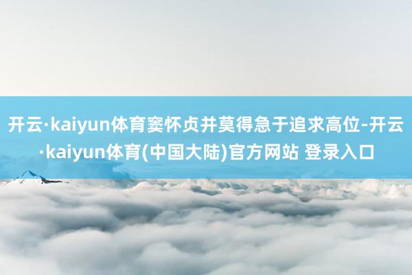 开云·kaiyun体育窦怀贞并莫得急于追求高位-开云·kaiyun体育(中国大陆)官方网站 登录入口