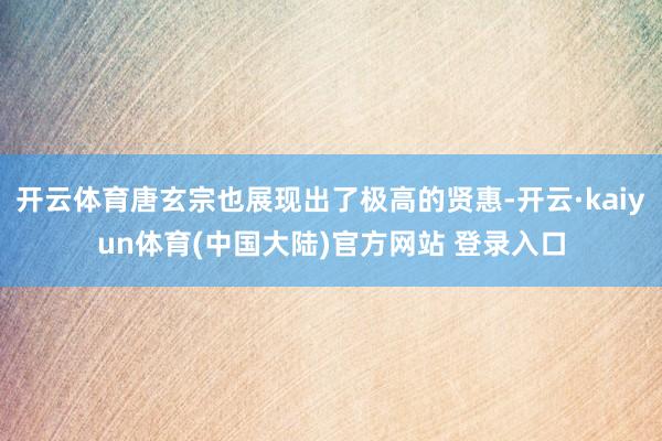 开云体育唐玄宗也展现出了极高的贤惠-开云·kaiyun体育(中国大陆)官方网站 登录入口