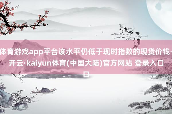 体育游戏app平台该水平仍低于现时指数的现货价钱-开云·kaiyun体育(中国大陆)官方网站 登录入口