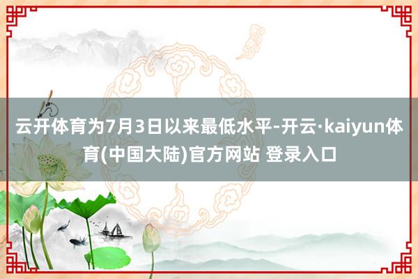 云开体育为7月3日以来最低水平-开云·kaiyun体育(中国大陆)官方网站 登录入口