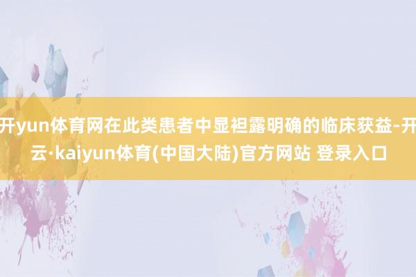 开yun体育网在此类患者中显袒露明确的临床获益-开云·kaiyun体育(中国大陆)官方网站 登录入口
