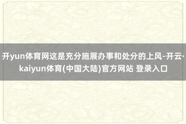 开yun体育网这是充分施展办事和处分的上风-开云·kaiyun体育(中国大陆)官方网站 登录入口