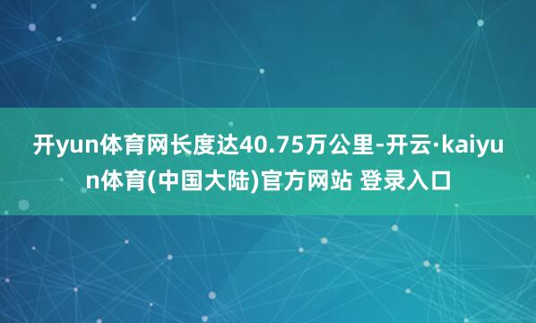 开yun体育网长度达40.75万公里-开云·kaiyun体育(中国大陆)官方网站 登录入口
