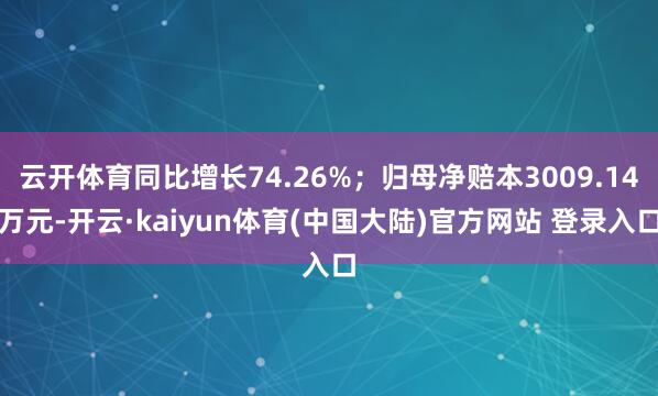 云开体育同比增长74.26%；归母净赔本3009.14万元-开云·kaiyun体育(中国大陆)官方网站 登录入口