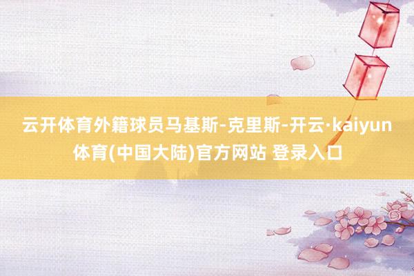 云开体育外籍球员马基斯-克里斯-开云·kaiyun体育(中国大陆)官方网站 登录入口