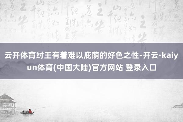 云开体育纣王有着难以庇荫的好色之性-开云·kaiyun体育(中国大陆)官方网站 登录入口