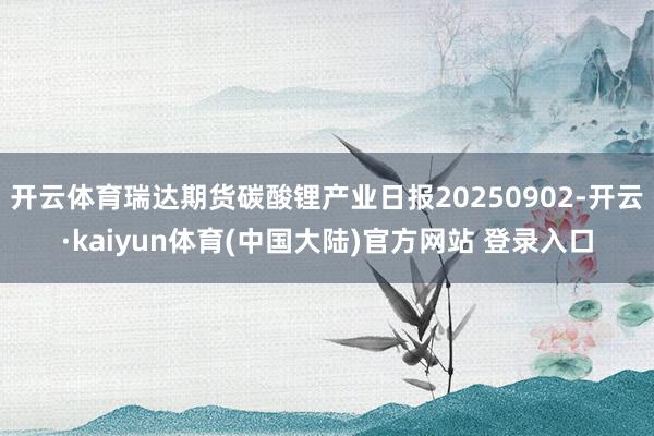 开云体育瑞达期货碳酸锂产业日报20250902-开云·kaiyun体育(中国大陆)官方网站 登录入口
