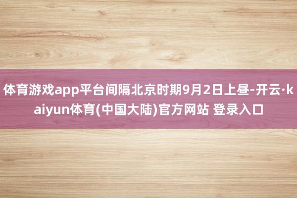 体育游戏app平台间隔北京时期9月2日上昼-开云·kaiyun体育(中国大陆)官方网站 登录入口