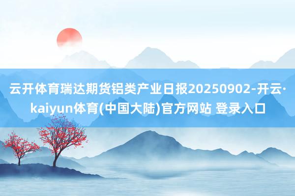 云开体育瑞达期货铝类产业日报20250902-开云·kaiyun体育(中国大陆)官方网站 登录入口
