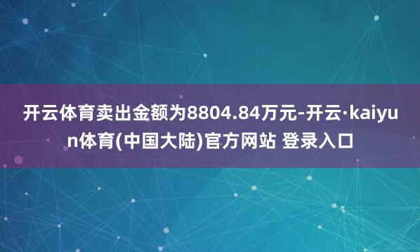 开云体育卖出金额为8804.84万元-开云·kaiyun体育(中国大陆)官方网站 登录入口