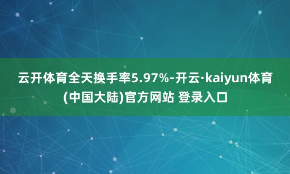 云开体育全天换手率5.97%-开云·kaiyun体育(中国大陆)官方网站 登录入口