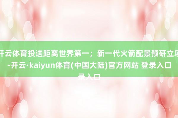 开云体育投送距离世界第一；新一代火箭配景预研立项-开云·kaiyun体育(中国大陆)官方网站 登录入口