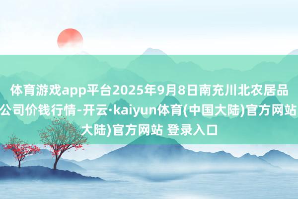 体育游戏app平台2025年9月8日南充川北农居品来回有限公司价钱行情-开云·kaiyun体育(中国大陆)官方网站 登录入口
