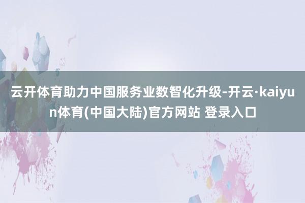 云开体育助力中国服务业数智化升级-开云·kaiyun体育(中国大陆)官方网站 登录入口