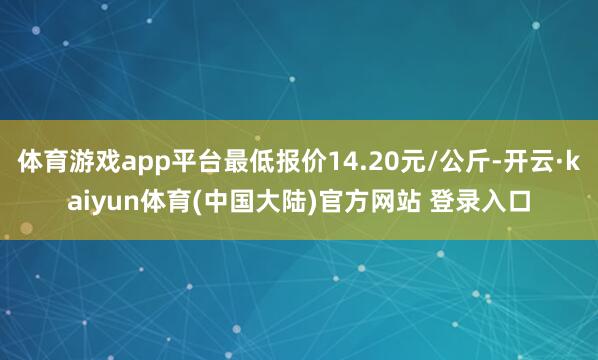 体育游戏app平台最低报价14.20元/公斤-开云·kaiyun体育(中国大陆)官方网站 登录入口