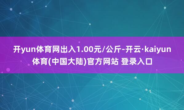开yun体育网出入1.00元/公斤-开云·kaiyun体育(中国大陆)官方网站 登录入口