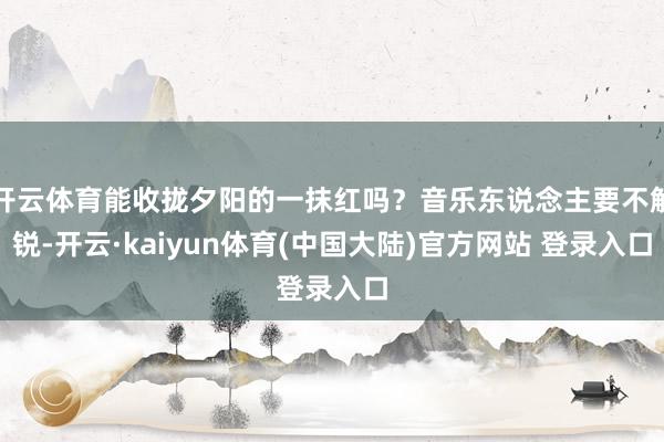 开云体育能收拢夕阳的一抹红吗？音乐东说念主要不解锐-开云·kaiyun体育(中国大陆)官方网站 登录入口