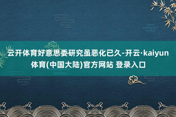 云开体育好意思委研究虽恶化已久-开云·kaiyun体育(中国大陆)官方网站 登录入口