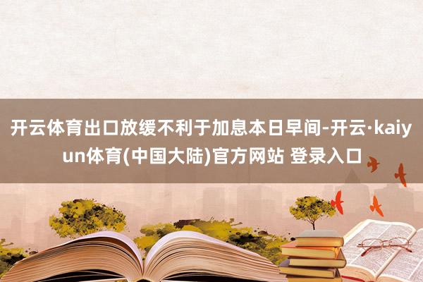 开云体育出口放缓不利于加息本日早间-开云·kaiyun体育(中国大陆)官方网站 登录入口