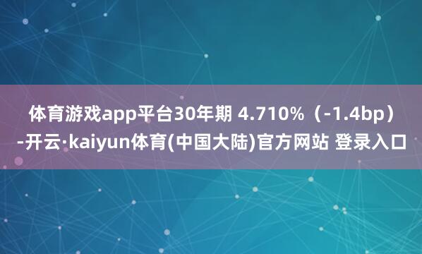 体育游戏app平台30年期 4.710%（-1.4bp）-开云·kaiyun体育(中国大陆)官方网站 登录入口