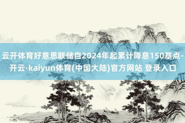 云开体育好意思联储自2024年起累计降息150基点-开云·kaiyun体育(中国大陆)官方网站 登录入口