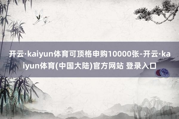 开云·kaiyun体育可顶格申购10000张-开云·kaiyun体育(中国大陆)官方网站 登录入口