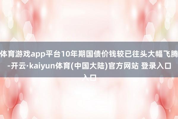 体育游戏app平台10年期国债价钱较已往头大幅飞腾-开云·kaiyun体育(中国大陆)官方网站 登录入口