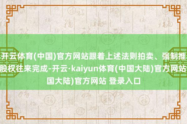 开云体育(中国)官方网站跟着上述法则拍卖、强制推论相干的股权往来完成-开云·kaiyun体育(中国大陆)官方网站 登录入口