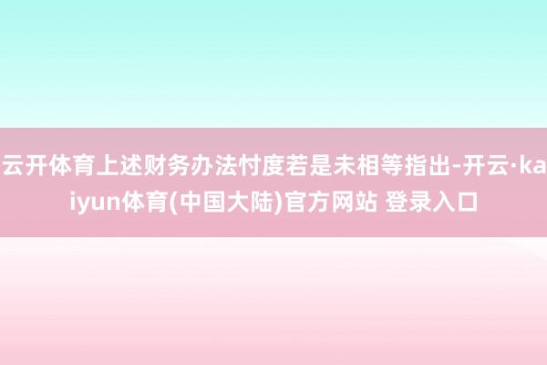 云开体育上述财务办法忖度若是未相等指出-开云·kaiyun体育(中国大陆)官方网站 登录入口