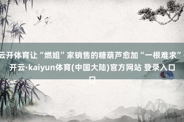 云开体育让“燃姐”家销售的糖葫芦愈加“一根难求”-开云·kaiyun体育(中国大陆)官方网站 登录入口