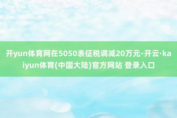 开yun体育网在5050表征税调减20万元-开云·kaiyun体育(中国大陆)官方网站 登录入口
