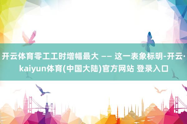 开云体育零工工时增幅最大 —— 这一表象标明-开云·kaiyun体育(中国大陆)官方网站 登录入口