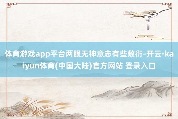 体育游戏app平台两眼无神意志有些敷衍-开云·kaiyun体育(中国大陆)官方网站 登录入口