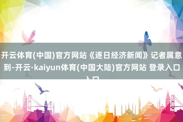 开云体育(中国)官方网站　　《逐日经济新闻》记者属意到-开云·kaiyun体育(中国大陆)官方网站 登录入口