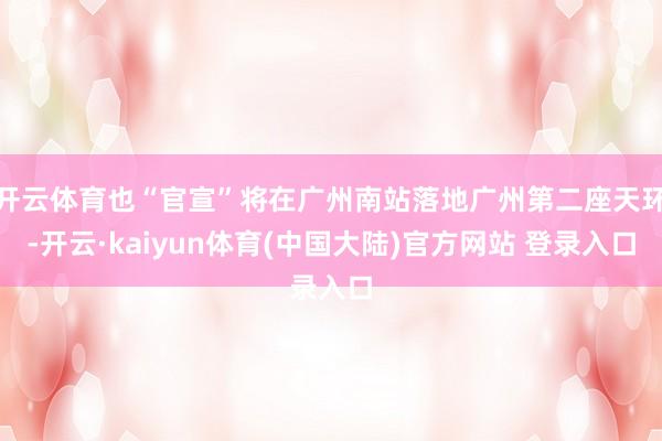 开云体育也“官宣”将在广州南站落地广州第二座天环-开云·kaiyun体育(中国大陆)官方网站 登录入口