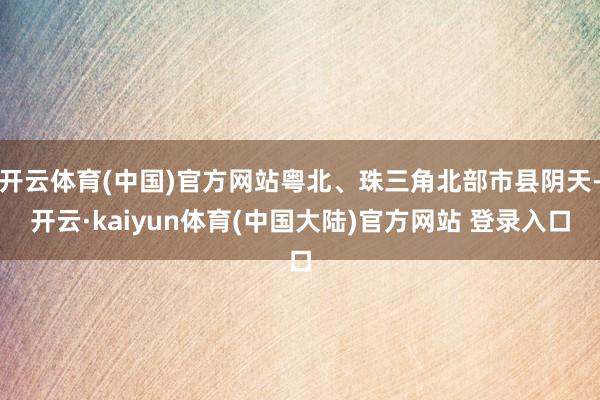 开云体育(中国)官方网站粤北、珠三角北部市县阴天-开云·kaiyun体育(中国大陆)官方网站 登录入口
