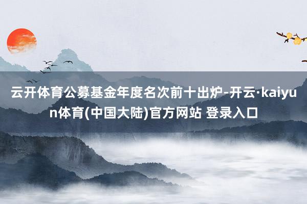 云开体育公募基金年度名次前十出炉-开云·kaiyun体育(中国大陆)官方网站 登录入口