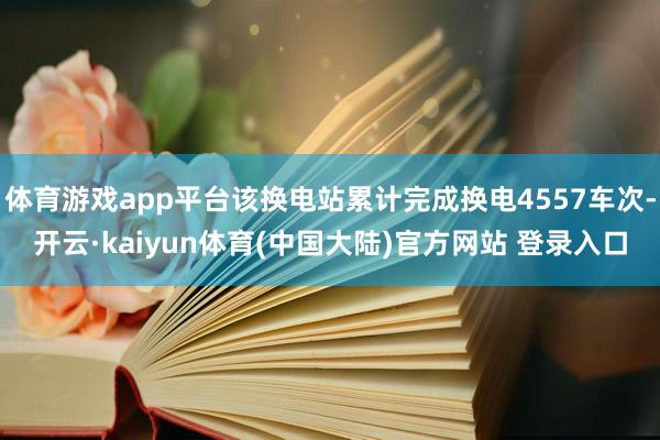 体育游戏app平台该换电站累计完成换电4557车次-开云·kaiyun体育(中国大陆)官方网站 登录入口